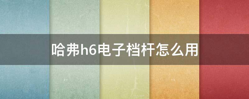 哈弗h6电子档杆怎么用（哈弗h6电子档杆怎么用视频）