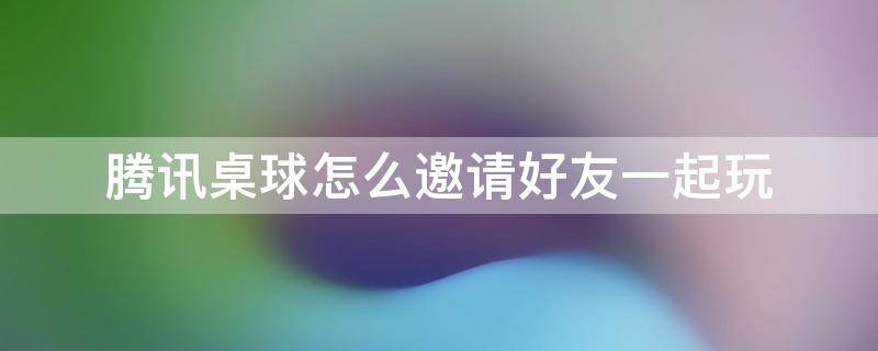 腾讯桌球怎么邀请好友一起玩 腾讯桌球怎么邀请游戏好友一起玩