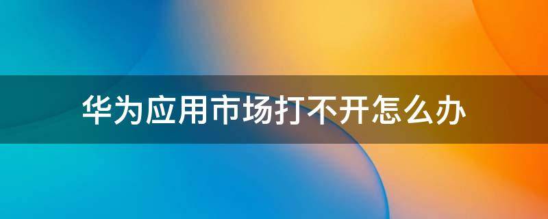 华为应用市场打不开怎么办 华为应用市场打不开怎么办?