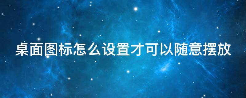 桌面图标怎么设置才可以随意摆放 桌面图标怎么设置才可以随意摆放位置