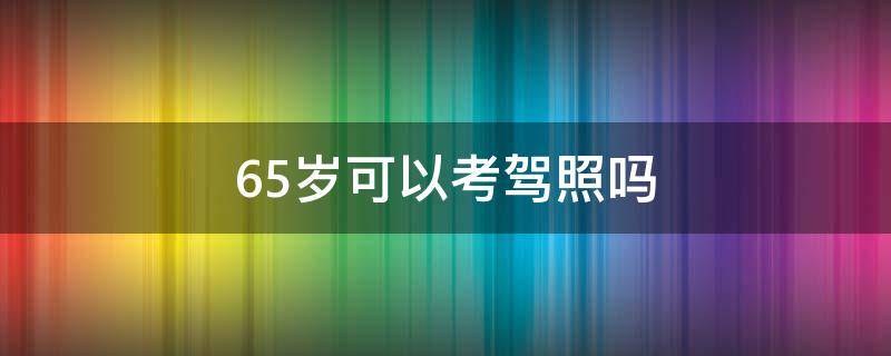 65岁可以考驾照吗（65岁能考驾驶证吗）