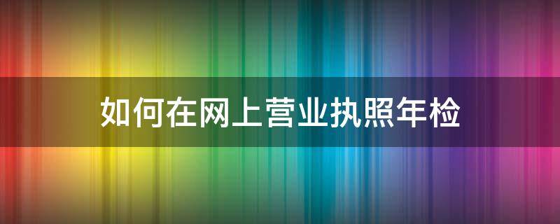 如何在网上营业执照年检（营业执照如何在网上进行年检）