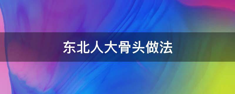 东北人大骨头做法 东北大骨头怎么做好吃