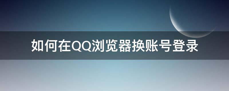 如何在QQ浏览器换账号登录（qq浏览器怎么切换登录）