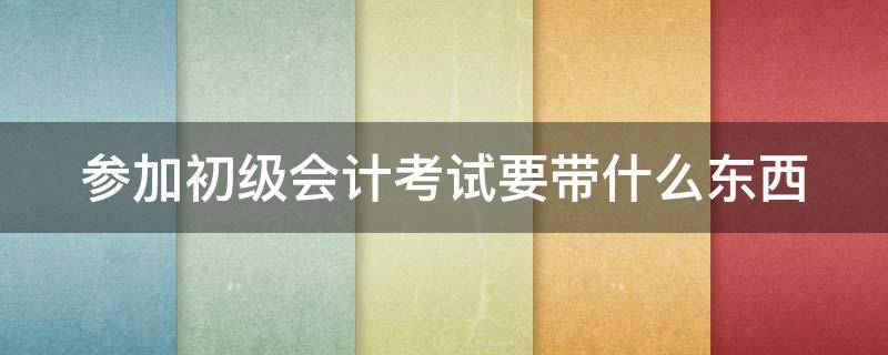 参加初级会计考试要带什么东西 参加初级会计考试要带什么东西呢