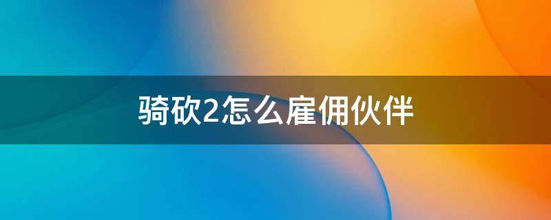 骑砍2怎么雇佣伙伴（骑砍2如何加入雇佣军）