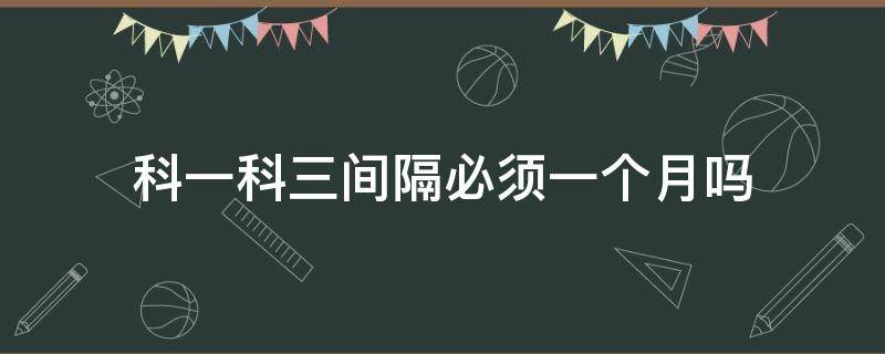 科一科三间隔必须一个月吗 科目一和科目三必须间隔1个月吗