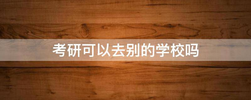 考研可以去别的学校吗（考研是可以考到其他学校吗）