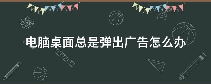 电脑桌面总是弹出广告怎么办 电脑桌面上总弹出广告怎么办