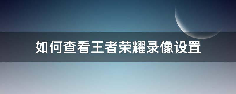 如何查看王者荣耀录像设置 王者荣耀怎么看录像