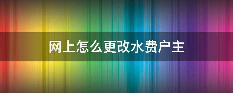 网上怎么更改水费户主（网上怎么更改水费户主姓名变更）