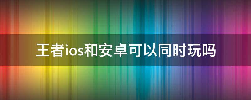 王者ios和安卓可以同时玩吗 王者ios可以跟安卓一起玩吗