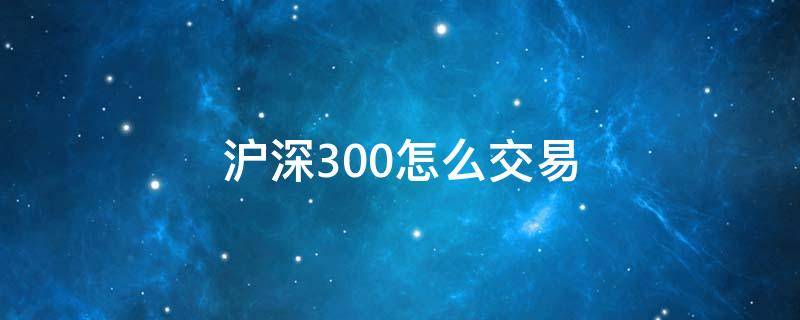 沪深300怎么交易（沪深300怎么交易在哪交易）