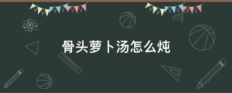 骨头萝卜汤怎么炖 骨头萝卜汤怎么炖好喝又营养滋补