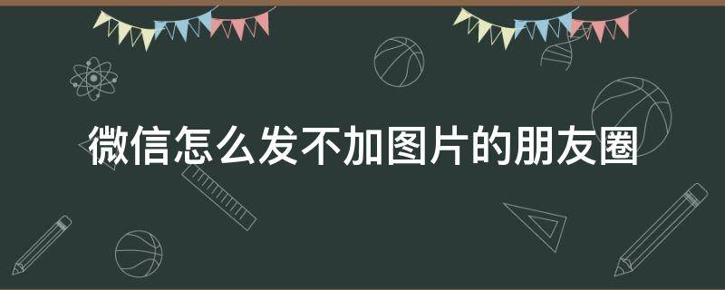 微信怎么发不加图片的朋友圈（微信咋不加图片发朋友圈）