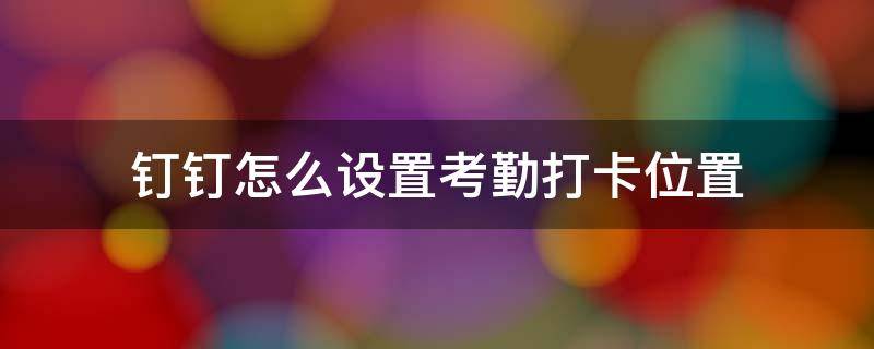 钉钉怎么设置考勤打卡位置（钉钉打卡怎么改变考勤位置）