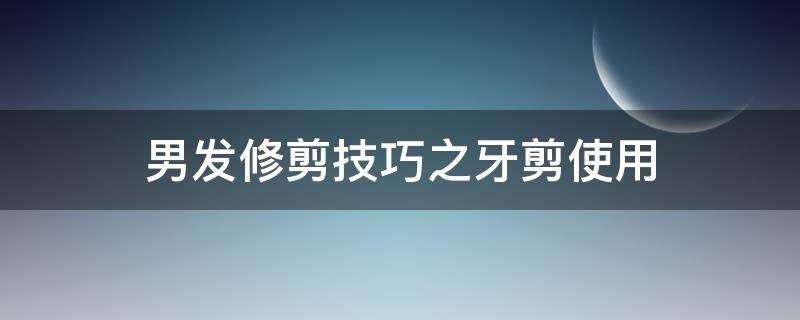 男发修剪技巧之牙剪使用（用牙剪怎样剪男士头发）