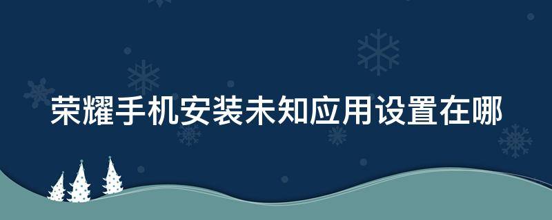 荣耀手机安装未知应用设置在哪 荣耀的安装未知应用在哪