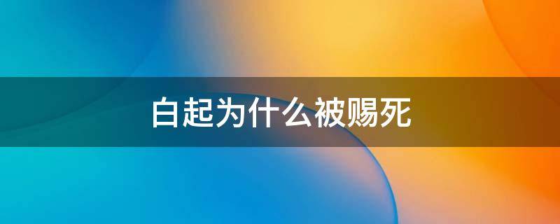 白起为什么被赐死 白起为什么被赐死的六大原因