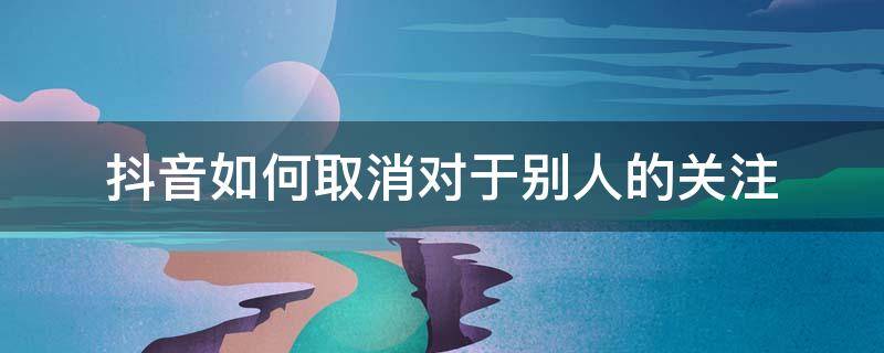 抖音如何取消对于别人的关注 抖音怎样取消对别人的关注