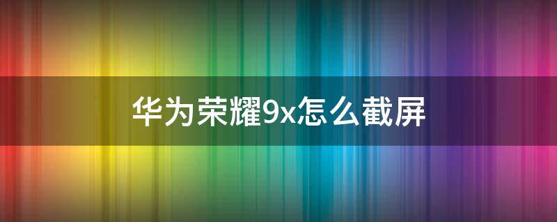 华为荣耀9x怎么截屏（华为荣耀9X怎么截屏?）