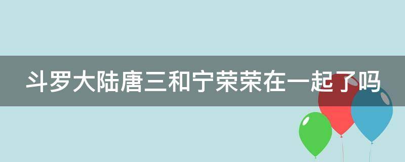 斗罗大陆唐三和宁荣荣在一起了吗 斗罗大陆唐三和宁荣荣在一起了吗黄色