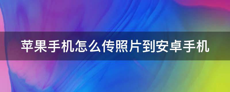 苹果手机怎么传照片到安卓手机（苹果手机怎么传照片到安卓手机不压画质）