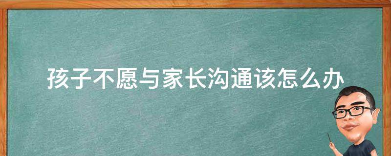 孩子不愿与家长沟通该怎么办（孩子不愿意与家长沟通怎么办）