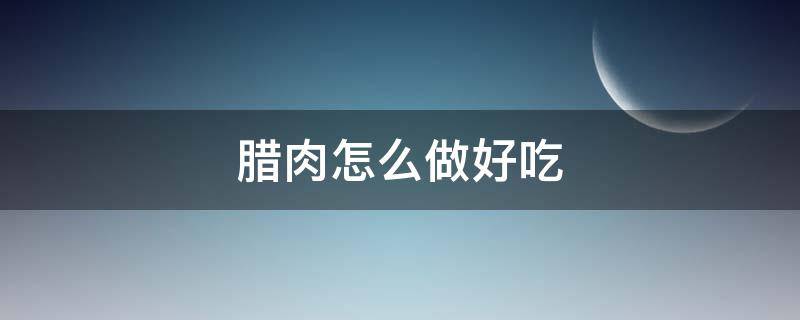 腊肉怎么做好吃 腊肉怎么做好吃又简单的方法视频