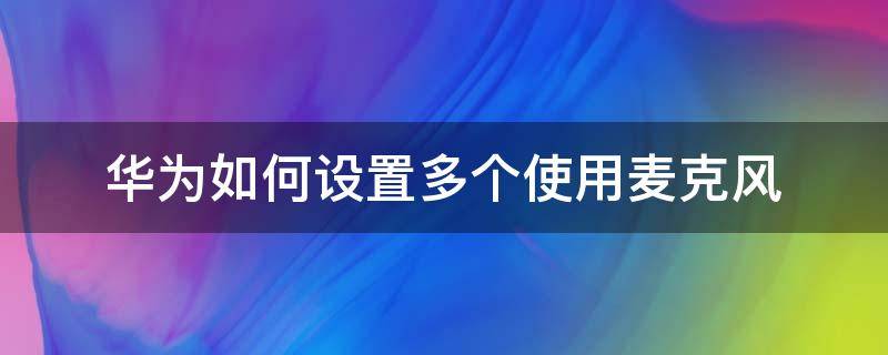 华为如何设置多个使用麦克风 华为怎么让多个软件使用麦克风