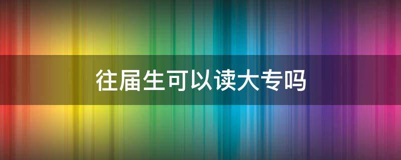 往届生可以读大专吗 往届生可以报读全日制大专吗