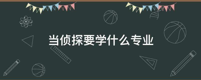 当侦探要学什么专业 想当侦探应该学什么专业