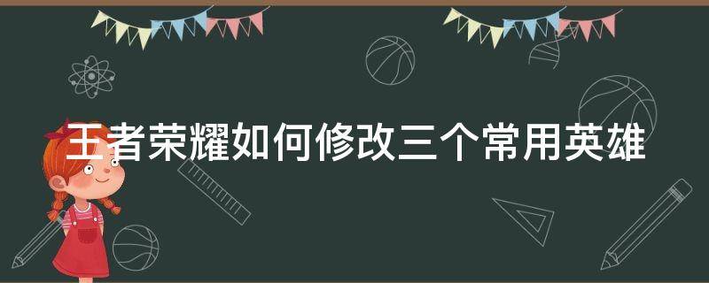 王者荣耀如何修改三个常用英雄 王者怎么改三个常用