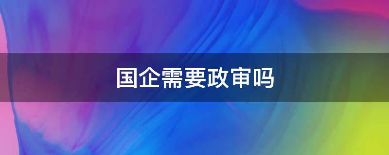 国企需要政审吗 入职国企需要政审吗