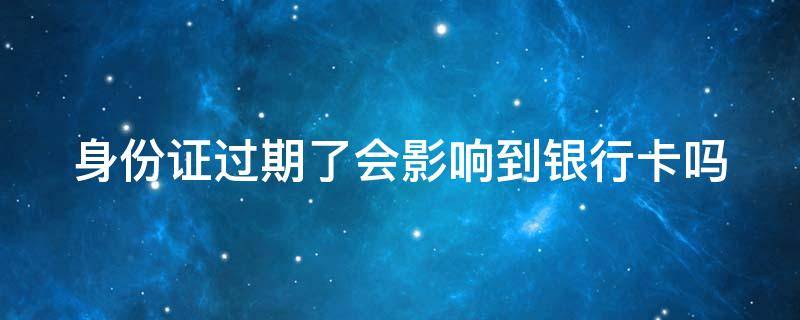 身份证过期了会影响到银行卡吗 如果身份证过期会影响到银行卡吗