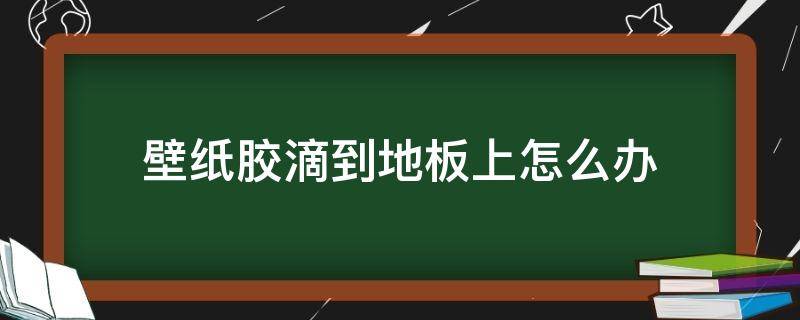 壁纸胶滴到地板上怎么办（墙纸上的胶水粘在地板上怎么办）