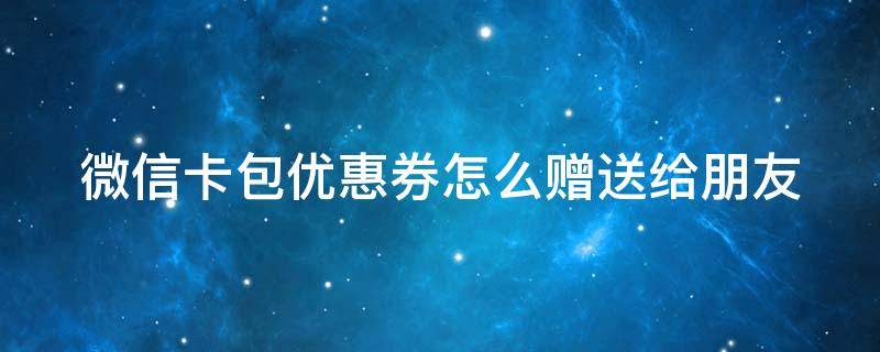 微信卡包优惠券怎么赠送给朋友（微信卡包优惠券怎么赠送给朋友的）