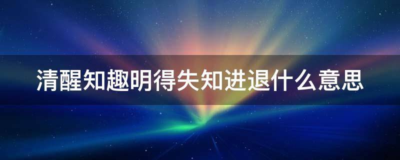 清醒知趣明得失知进退什么意思（清醒知趣明得失知进退什么意思 女孩在感情里）