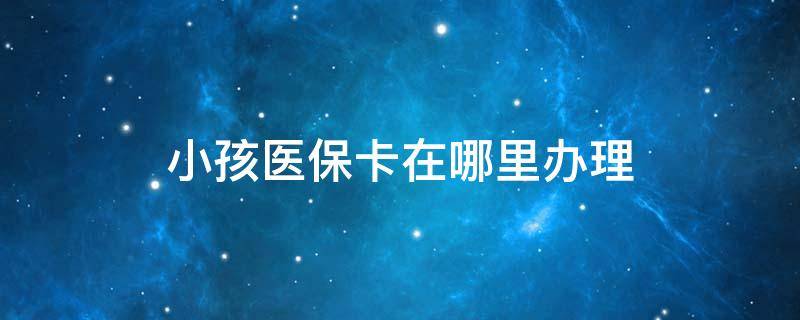 小孩医保卡在哪里办理 广州小孩医保卡在哪里办理