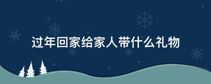 过年回家给家人带什么礼物 放假回家给家人带什么礼物?