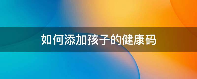 如何添加孩子的健康码 支付宝里如何添加孩子的健康码