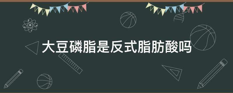 大豆磷脂是反式脂肪酸吗（改性大豆磷脂是反式吗）