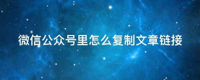 微信公众号里怎么复制文章链接（微信公众号文章如何复制链接）