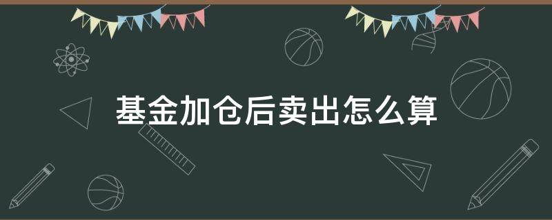 基金加仓后卖出怎么算（基金加仓买入价格算哪个）