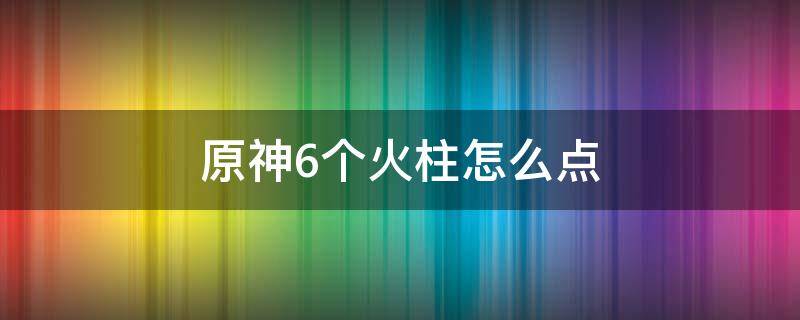 原神6个火柱怎么点（原神4个火柱怎么点）