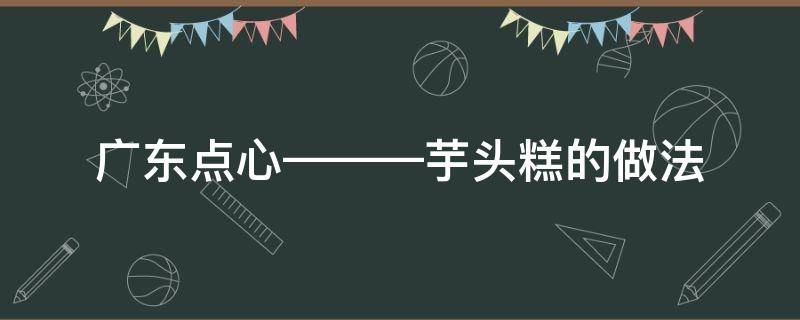 广东点心———芋头糕的做法（广东芋头糕怎么做）