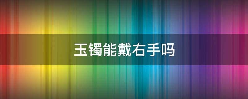 玉镯能戴右手吗（玉镯子可以戴右手吗）