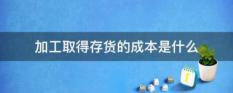 加工取得存货的成本是什么（存货的加工成本计入存货成本吗）