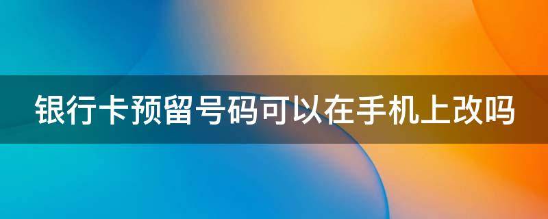 银行卡预留号码可以在手机上改吗 银行卡预留号码可以在手机上改吗怎么改