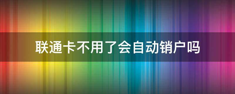 联通卡不用了会自动销户吗 联通会不会自动销户